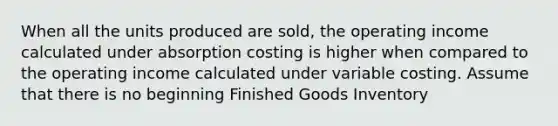 When all the units produced are sold, the operating income calculated under absorption costing is higher when compared to the operating income calculated under variable costing. Assume that there is no beginning Finished Goods Inventory