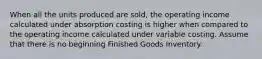 When all the units produced are​ sold, the operating income calculated under absorption costing is higher when compared to the operating income calculated under variable costing. Assume that there is no beginning Finished Goods Inventory.