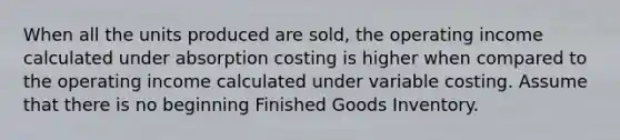 When all the units produced are​ sold, the operating income calculated under absorption costing is higher when compared to the operating income calculated under variable costing. Assume that there is no beginning Finished Goods Inventory.