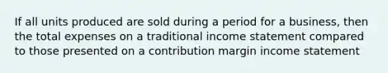 If all units produced are sold during a period for a business, then the total expenses on a traditional income statement compared to those presented on a contribution margin income statement