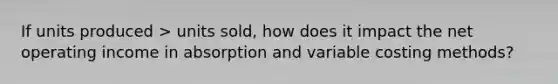 If units produced > units sold, how does it impact the net operating income in absorption and variable costing methods?