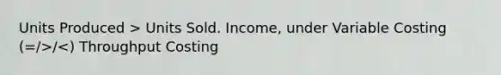 Units Produced > Units Sold. Income, under Variable Costing (=/>/<) Throughput Costing