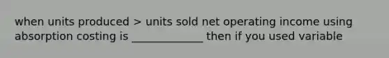 when units produced > units sold net operating income using absorption costing is _____________ then if you used variable