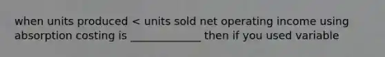 when units produced < units sold net operating income using absorption costing is _____________ then if you used variable