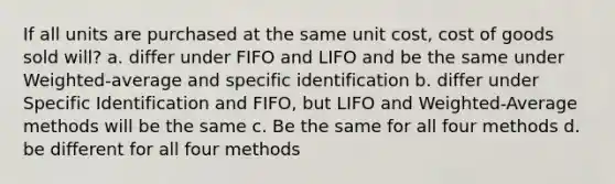 If all units are purchased at the same unit cost, cost of goods sold will? a. differ under FIFO and LIFO and be the same under Weighted-average and specific identification b. differ under Specific Identification and FIFO, but LIFO and Weighted-Average methods will be the same c. Be the same for all four methods d. be different for all four methods