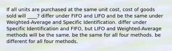 If all units are purchased at the same unit cost, cost of goods sold will ____? differ under FIFO and LIFO and be the same under Weighted-Average and Specific Identification. differ under Specific Identification and FIFO, but LIFO and Weighted-Average methods will be the same. be the same for all four methods. be different for all four methods.