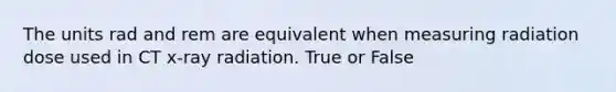 The units rad and rem are equivalent when measuring radiation dose used in CT x-ray radiation. True or False