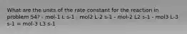 What are the units of the rate constant for the reaction in problem 54? - mol-1 L s-1 - mol2 L-2 s-1 - mol-2 L2 s-1 - mol3 L-3 s-1 = mol-3 L3 s-1