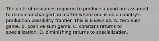 The units of resources required to produce a good are assumed to remain unchanged no matter where one is on a country's production possibility frontier. This is known as: A. zero-sum game. B. positive-sum game. C. constant returns to specialization. D. diminishing returns to specialization.