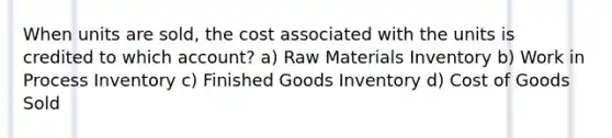 When units are sold, the cost associated with the units is credited to which account? a) Raw Materials Inventory b) Work in Process Inventory c) Finished Goods Inventory d) Cost of Goods Sold