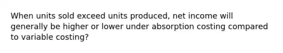 When units sold exceed units produced, net income will generally be higher or lower under absorption costing compared to variable costing?