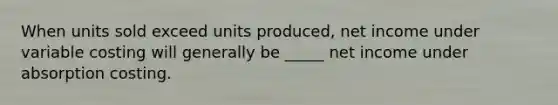 When units sold exceed units produced, net income under variable costing will generally be _____ net income under absorption costing.