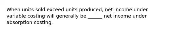 When units sold exceed units produced, net income under variable costing will generally be ______ net income under absorption costing.