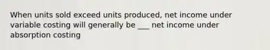 When units sold exceed units produced, net income under variable costing will generally be ___ net income under absorption costing