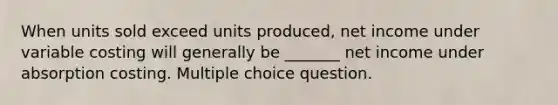 When units sold exceed units produced, net income under variable costing will generally be _______ net income under absorption costing. Multiple choice question.