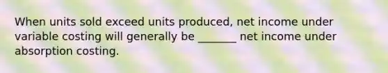 When units sold exceed units produced, net income under variable costing will generally be _______ net income under absorption costing.