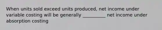 When units sold exceed units produced, net income under variable costing will be generally __________ net income under absorption costing