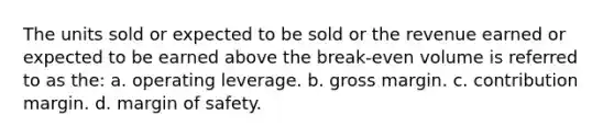 The units sold or expected to be sold or the revenue earned or expected to be earned above the break-even volume is referred to as the: a. operating leverage. b. gross margin. c. contribution margin. d. margin of safety.