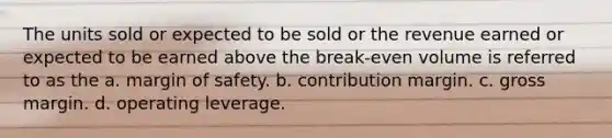 The units sold or expected to be sold or the revenue earned or expected to be earned above the break-even volume is referred to as the a. margin of safety. b. contribution margin. c. gross margin. d. operating leverage.