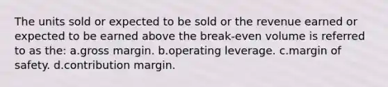 The units sold or expected to be sold or the revenue earned or expected to be earned above the break-even volume is referred to as the: a.gross margin. b.operating leverage. c.<a href='https://www.questionai.com/knowledge/kzdyOdD4hN-margin-of-safety' class='anchor-knowledge'>margin of safety</a>. d.contribution margin.