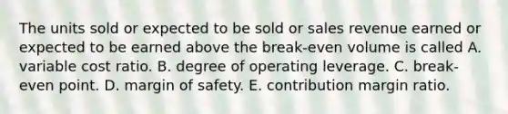 The units sold or expected to be sold or sales revenue earned or expected to be earned above the break-even volume is called A. variable cost ratio. B. degree of operating leverage. C. break-even point. D. margin of safety. E. contribution margin ratio.