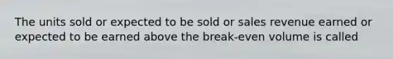 The units sold or expected to be sold or sales revenue earned or expected to be earned above the break-even volume is called