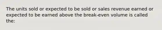 The units sold or expected to be sold or sales revenue earned or expected to be earned above the break-even volume is called the: