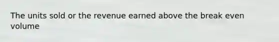 The units sold or the revenue earned above the break even volume