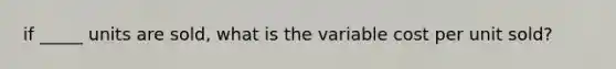 if _____ units are sold, what is the variable cost per unit sold?