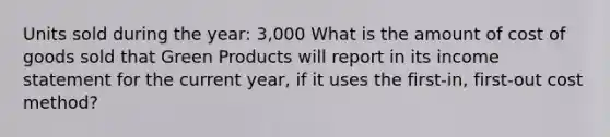 Units sold during the year: 3,000 What is the amount of cost of goods sold that Green Products will report in its income statement for the current year, if it uses the first-in, first-out cost method?