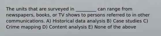 The units that are surveyed in _________ can range from newspapers, books, or TV shows to persons referred to in other communications. A) Historical data analysis B) Case studies C) Crime mapping D) Content analysis E) None of the above