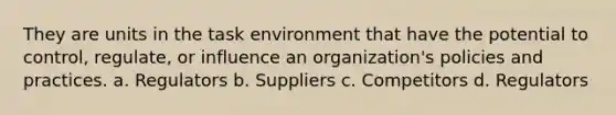 They are units in the task environment that have the potential to control, regulate, or influence an organization's policies and practices. a. Regulators b. Suppliers c. Competitors d. Regulators