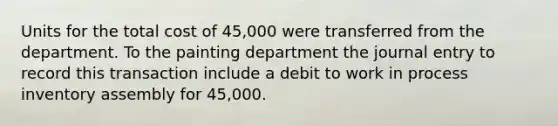 Units for the total cost of 45,000 were transferred from the department. To the painting department the journal entry to record this transaction include a debit to work in process inventory assembly for 45,000.