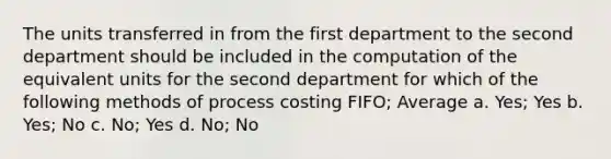 The units transferred in from the first department to the second department should be included in the computation of the equivalent units for the second department for which of the following methods of process costing FIFO; Average a. Yes; Yes b. Yes; No c. No; Yes d. No; No