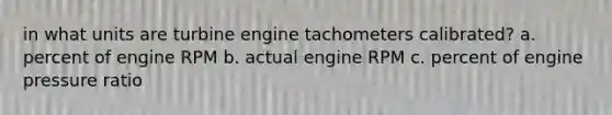 in what units are turbine engine tachometers calibrated? a. percent of engine RPM b. actual engine RPM c. percent of engine pressure ratio