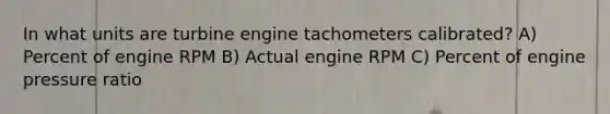 In what units are turbine engine tachometers calibrated? A) Percent of engine RPM B) Actual engine RPM C) Percent of engine pressure ratio