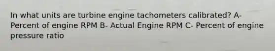 In what units are turbine engine tachometers calibrated? A- Percent of engine RPM B- Actual Engine RPM C- Percent of engine pressure ratio