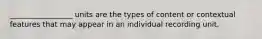 _________________ units are the types of content or contextual features that may appear in an individual recording unit.