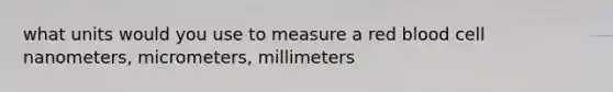 what units would you use to measure a red blood cell nanometers, micrometers, millimeters