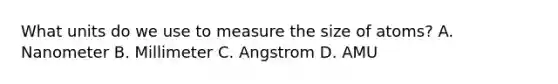 What units do we use to measure the size of atoms? A. Nanometer B. Millimeter C. Angstrom D. AMU