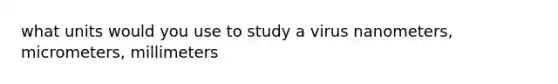 what units would you use to study a virus nanometers, micrometers, millimeters