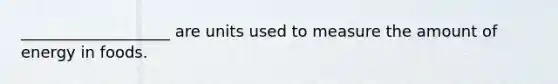 ___________________ are units used to measure the amount of energy in foods.