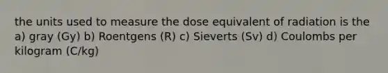 the units used to measure the dose equivalent of radiation is the a) gray (Gy) b) Roentgens (R) c) Sieverts (Sv) d) Coulombs per kilogram (C/kg)