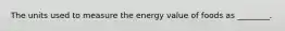 The units used to measure the energy value of foods as ________.