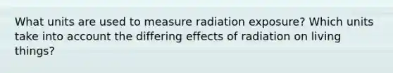 What units are used to measure radiation exposure? Which units take into account the differing effects of radiation on living things?