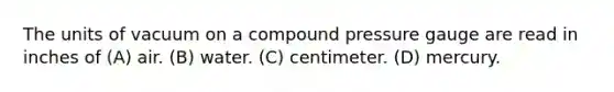 The units of vacuum on a compound pressure gauge are read in inches of (A) air. (B) water. (C) centimeter. (D) mercury.