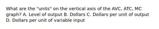 What are the "units" on the vertical axis of the AVC, ATC, MC graph? A. Level of output B. Dollars C. Dollars per unit of output D. Dollars per unit of variable input