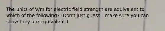 The units of V/m for electric field strength are equivalent to which of the following? (Don't just guess - make sure you can show they are equivalent.)