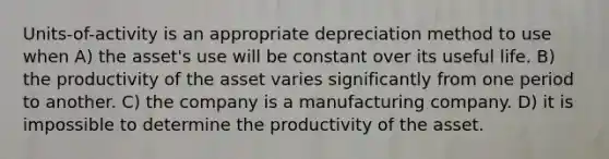 Units-of-activity is an appropriate depreciation method to use when A) the asset's use will be constant over its useful life. B) the productivity of the asset varies significantly from one period to another. C) the company is a manufacturing company. D) it is impossible to determine the productivity of the asset.