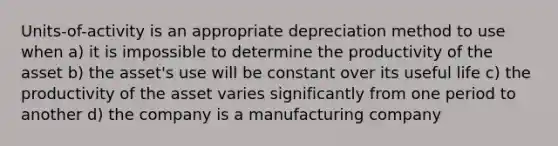 Units-of-activity is an appropriate depreciation method to use when a) it is impossible to determine the productivity of the asset b) the asset's use will be constant over its useful life c) the productivity of the asset varies significantly from one period to another d) the company is a manufacturing company